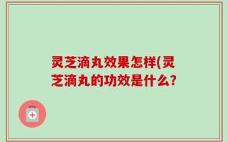 灵芝滴丸效果怎样(灵芝滴丸的功效是什么？