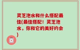 灵芝泡水和什么搭配最佳(最佳搭配！灵芝泡水，你和它的美好约会)