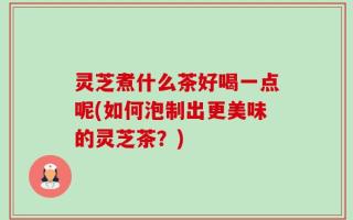 灵芝煮什么茶好喝一点呢(如何泡制出更美味的灵芝茶？)