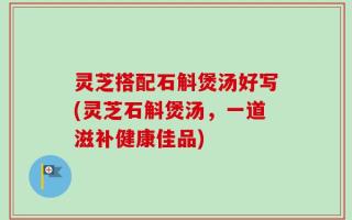 灵芝搭配石斛煲汤好写(灵芝石斛煲汤，一道滋补健康佳品)
