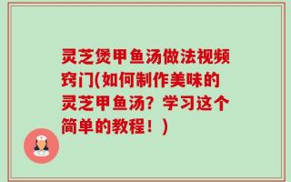 灵芝煲甲鱼汤做法视频窍门(如何制作美味的灵芝甲鱼汤？学习这个简单的教程！)