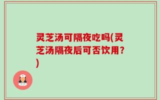 灵芝汤可隔夜吃吗(灵芝汤隔夜后可否饮用？)