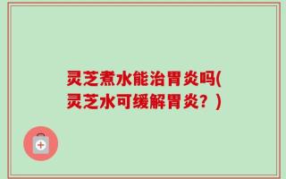 灵芝煮水能治胃炎吗(灵芝水可缓解胃炎？)