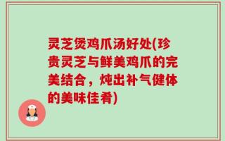 灵芝煲鸡爪汤好处(珍贵灵芝与鲜美鸡爪的完美结合，炖出补气健体的美味佳肴)