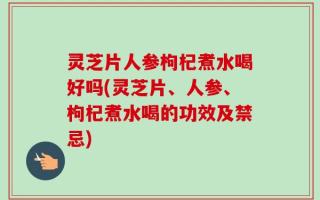 灵芝片人参枸杞煮水喝好吗(灵芝片、人参、枸杞煮水喝的功效及禁忌)