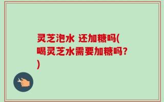 灵芝泡水 还加糖吗(喝灵芝水需要加糖吗？)