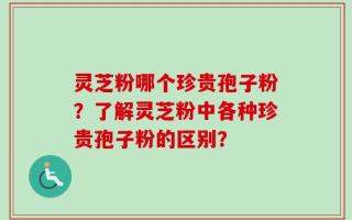 灵芝粉哪个珍贵孢子粉？了解灵芝粉中各种珍贵孢子粉的区别？