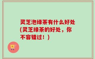 灵芝泡绿茶有什么好处(灵芝绿茶的好处，你不容错过！)