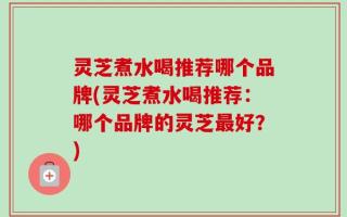 灵芝煮水喝推荐哪个品牌(灵芝煮水喝推荐：哪个品牌的灵芝最好？)