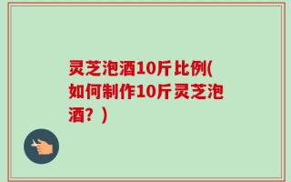 灵芝泡酒10斤比例(如何制作10斤灵芝泡酒？)