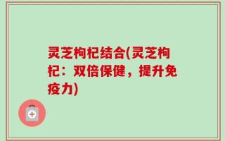 灵芝枸杞结合(灵芝枸杞：双倍保健，提升免疫力)