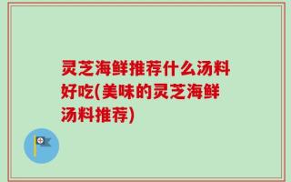 灵芝海鲜推荐什么汤料好吃(美味的灵芝海鲜汤料推荐)