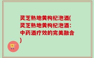 灵芝熟地黄枸杞泡酒(灵芝熟地黄枸杞泡酒：中药酒疗效的完美融合)
