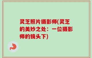 灵芝照片摄影师(灵芝的美妙之处：一位摄影师的镜头下)