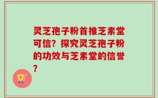 灵芝孢子粉首推芝素堂可信？探究灵芝孢子粉的功效与芝素堂的信誉？
