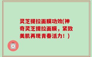 灵芝提拉面膜功效(神奇灵芝提拉面膜，紧致美肌再现青春活力！)