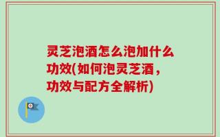 灵芝泡酒怎么泡加什么功效(如何泡灵芝酒，功效与配方全解析)