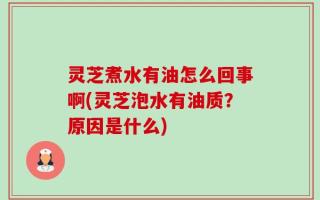 灵芝煮水有油怎么回事啊(灵芝泡水有油质？原因是什么)