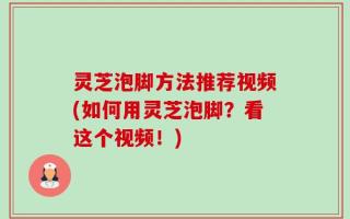 灵芝泡脚方法推荐视频(如何用灵芝泡脚？看这个视频！)