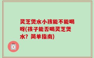 灵芝煲水小孩能不能喝呀(孩子能否喝灵芝煲水？简单指南)
