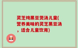 灵芝炖黑豆煲汤儿童(营养美味的灵芝黑豆汤，适合儿童饮用)