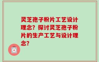 灵芝孢子粉片工艺设计理念？探讨灵芝孢子粉片的生产工艺与设计理念？