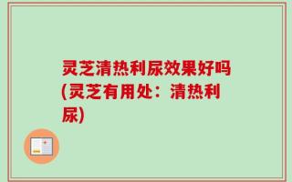 灵芝清热利尿效果好吗(灵芝有用处：清热利尿)