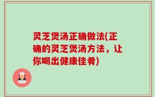 灵芝煲汤正确做法(正确的灵芝煲汤方法，让你喝出健康佳肴)