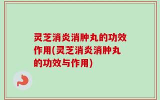 灵芝消炎消肿丸的功效作用(灵芝消炎消肿丸的功效与作用)