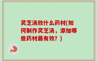 灵芝汤放什么药材(如何制作灵芝汤，添加哪些药材最有效？)