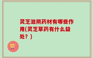灵芝滋阴药材有哪些作用(灵芝草药有什么益处？)