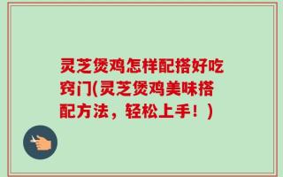 灵芝煲鸡怎样配搭好吃窍门(灵芝煲鸡美味搭配方法，轻松上手！)