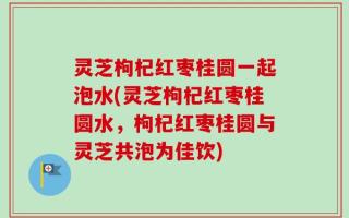 灵芝枸杞红枣桂圆一起泡水(灵芝枸杞红枣桂圆水，枸杞红枣桂圆与灵芝共泡为佳饮)