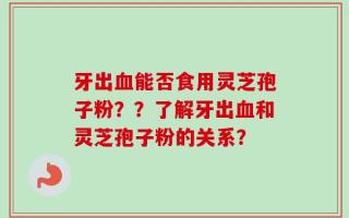牙出血能否食用灵芝孢子粉？？了解牙出血和灵芝孢子粉的关系？
