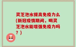 灵芝泡水提高免疫力么(新冠疫情期间，喝灵芝泡水能增强免疫力吗？)