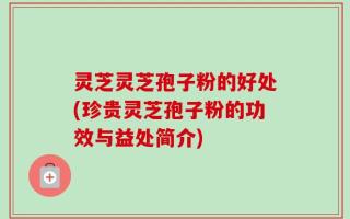灵芝灵芝孢子粉的好处(珍贵灵芝孢子粉的功效与益处简介)