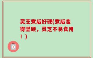 灵芝煮后好硬(煮后变得坚硬，灵芝不易食用！)