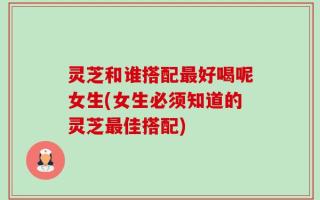 灵芝和谁搭配最好喝呢女生(女生必须知道的灵芝最佳搭配)
