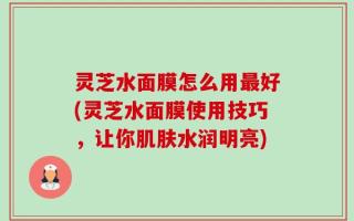 灵芝水面膜怎么用最好(灵芝水面膜使用技巧，让你肌肤水润明亮)