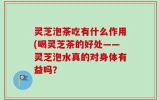 灵芝泡茶吃有什么作用(喝灵芝茶的好处——灵芝泡水真的对身体有益吗？