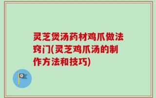灵芝煲汤药材鸡爪做法窍门(灵芝鸡爪汤的制作方法和技巧)