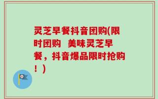 灵芝早餐抖音团购(限时团购  美味灵芝早餐，抖音爆品限时抢购！)