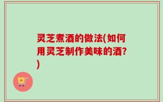 灵芝煮酒的做法(如何用灵芝制作美味的酒？)