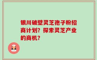 银川破壁灵芝孢子粉招商计划？探索灵芝产业的商机？
