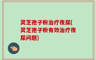 灵芝孢子粉治疗夜尿(灵芝孢子粉有效治疗夜尿问题)
