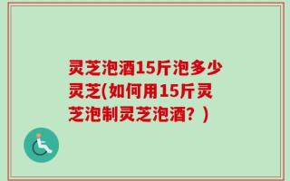 灵芝泡酒15斤泡多少灵芝(如何用15斤灵芝泡制灵芝泡酒？)