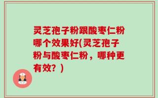 灵芝孢子粉跟酸枣仁粉哪个效果好(灵芝孢子粉与酸枣仁粉，哪种更有效？)