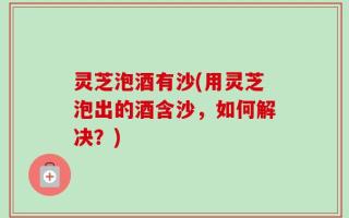 灵芝泡酒有沙(用灵芝泡出的酒含沙，如何解决？)