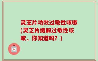 灵芝片功效过敏性咳嗽(灵芝片缓解过敏性咳嗽，你知道吗？)