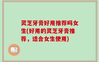 灵芝牙膏好用推荐吗女生(好用的灵芝牙膏推荐，适合女生使用)